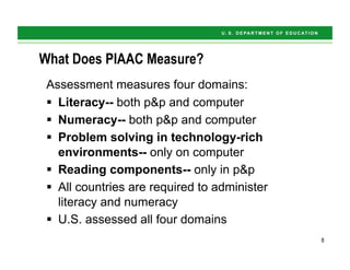 8
What Does PIAAC Measure?
Assessment measures four domains:
§  Literacy-- both p&p and computer
§  Numeracy-- both p&p and computer
§  Problem solving in technology-rich
environments-- only on computer
§  Reading components-- only in p&p
§  All countries are required to administer
literacy and numeracy
§  U.S. assessed all four domains
8
 