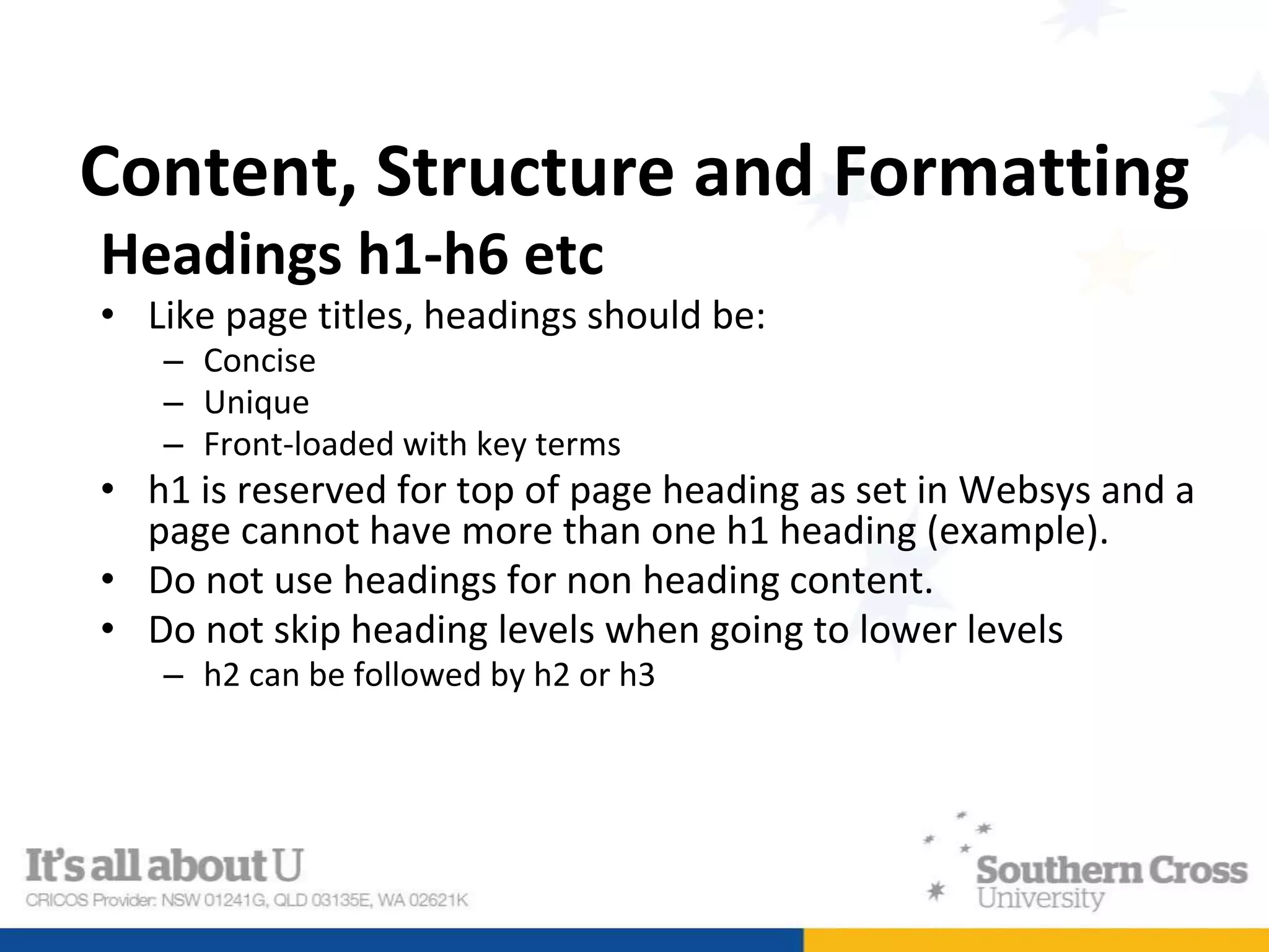 Content, Structure and Formatting
Headings h1-h6 etc
• Like page titles, headings should be:
– Concise
– Unique
– Front-loaded with key terms
• h1 is reserved for top of page heading as set in Websys and a
page cannot have more than one h1 heading (example).
• Do not use headings for non heading content.
• Do not skip heading levels when going to lower levels
– h2 can be followed by h2 or h3
 