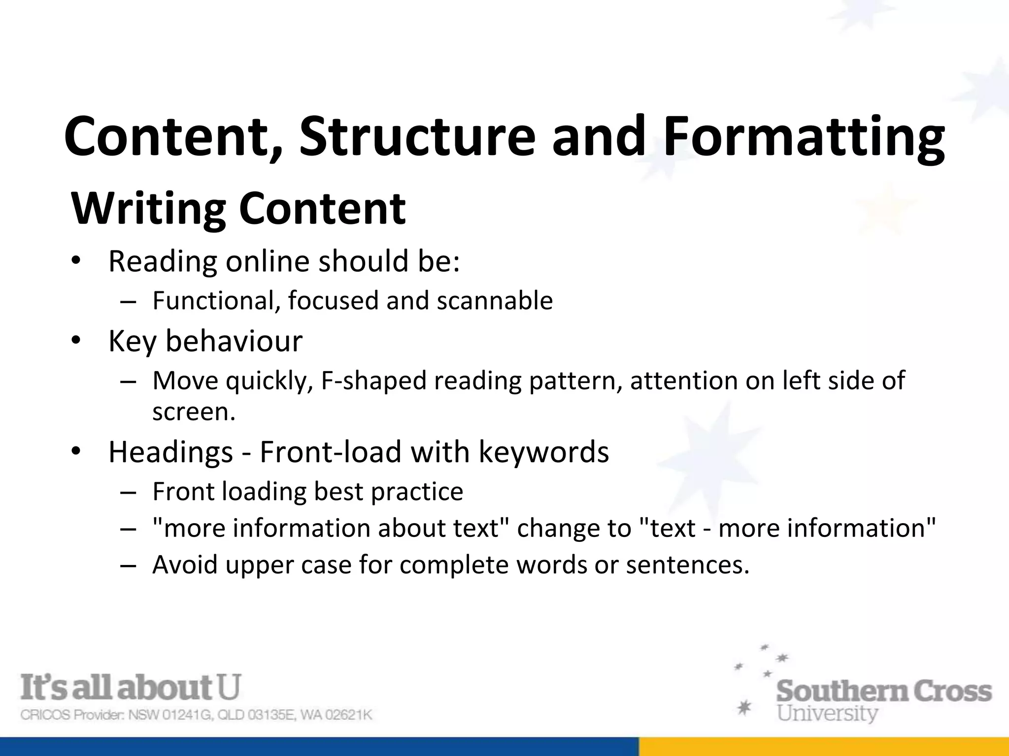 Content, Structure and Formatting
Writing Content
• Reading online should be:
– Functional, focused and scannable
• Key behaviour
– Move quickly, F-shaped reading pattern, attention on left side of
screen.
• Headings - Front-load with keywords
– Front loading best practice
– "more information about text" change to "text - more information"
– Avoid upper case for complete words or sentences.
 