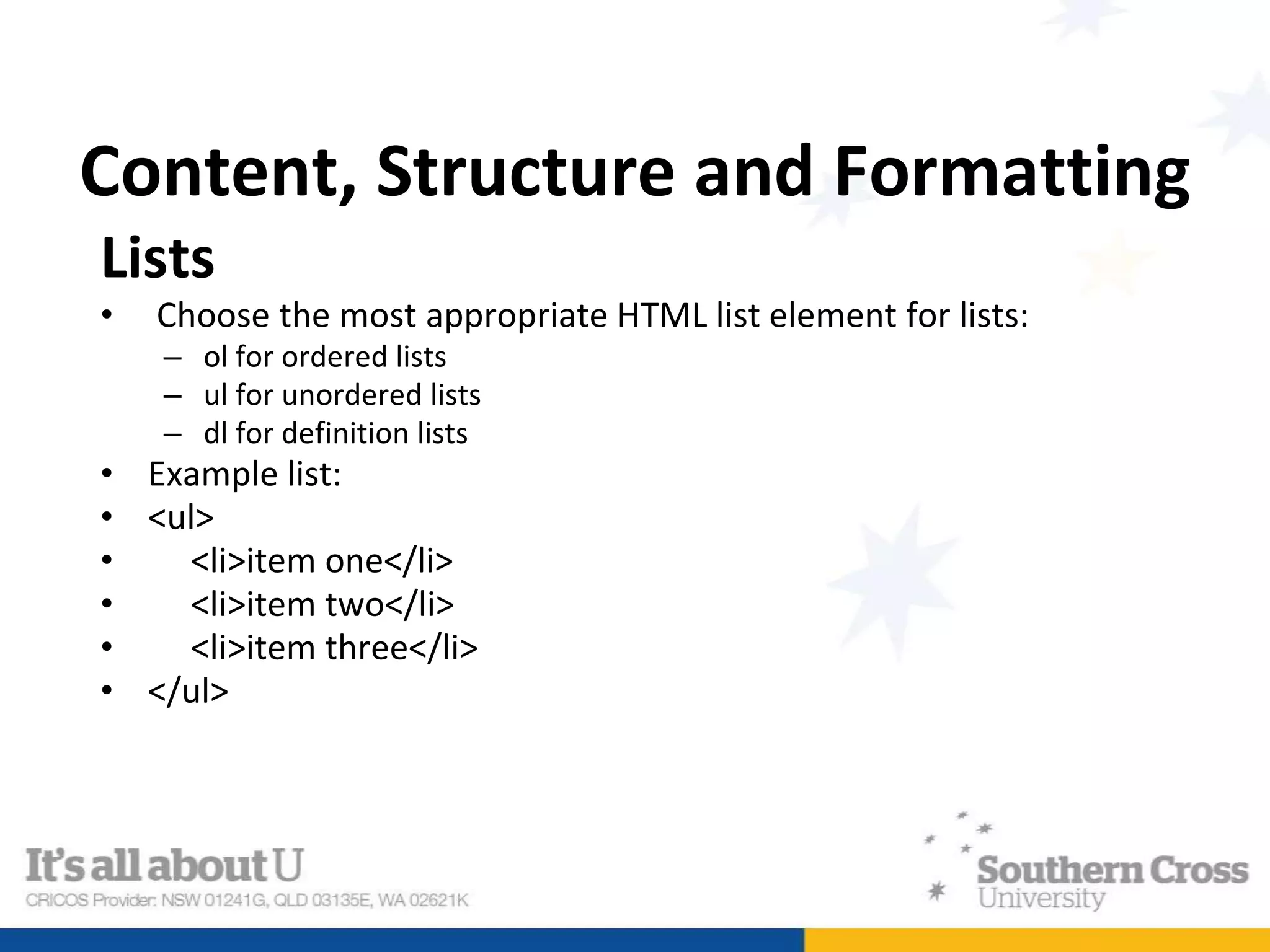 Content, Structure and Formatting
Lists
• Choose the most appropriate HTML list element for lists:
– ol for ordered lists
– ul for unordered lists
– dl for definition lists
• Example list:
• <ul>
• <li>item one</li>
• <li>item two</li>
• <li>item three</li>
• </ul>
 