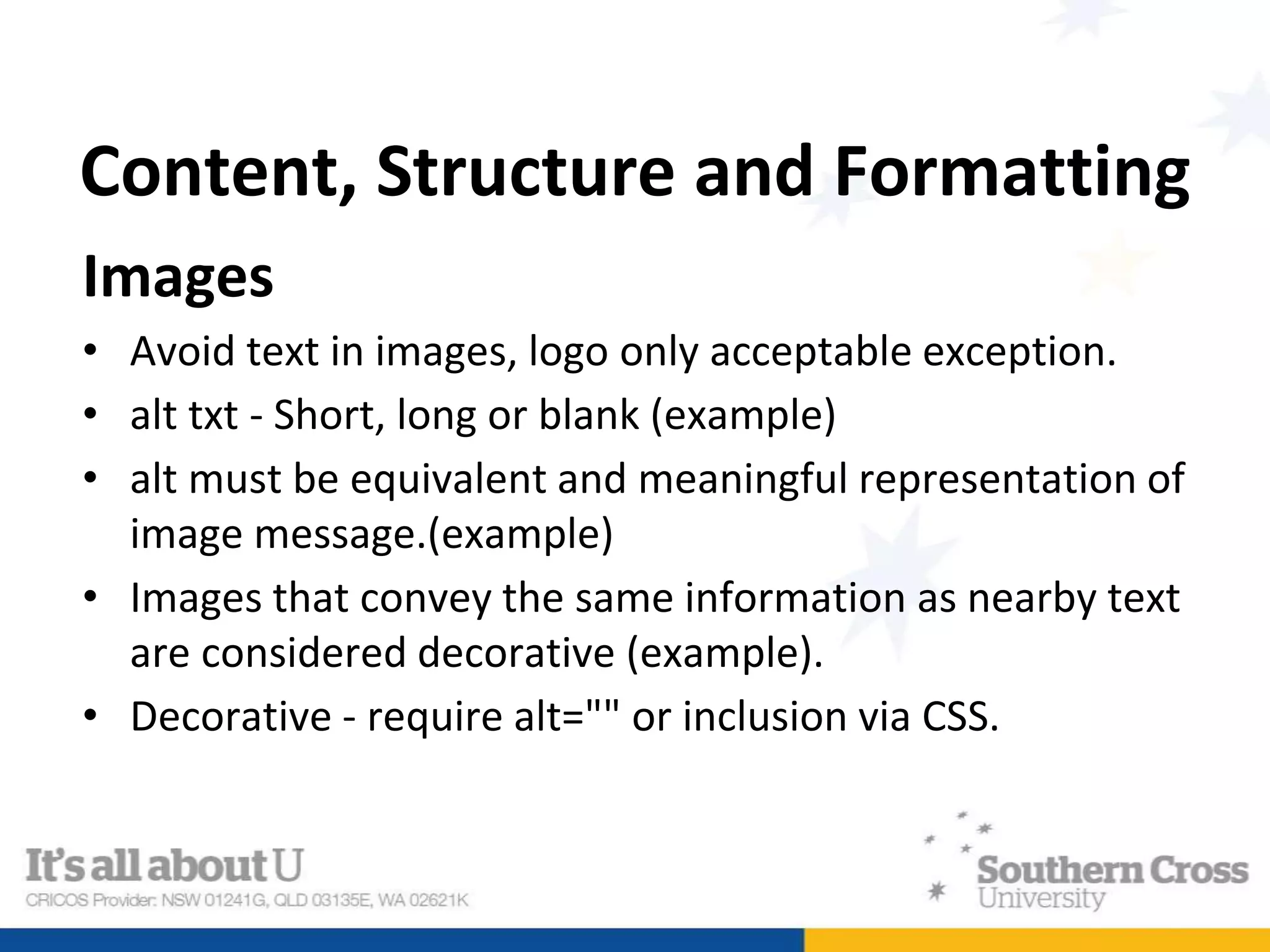 Content, Structure and Formatting
Images
• Avoid text in images, logo only acceptable exception.
• alt txt - Short, long or blank (example)
• alt must be equivalent and meaningful representation of
image message.(example)
• Images that convey the same information as nearby text
are considered decorative (example).
• Decorative - require alt="" or inclusion via CSS.
 