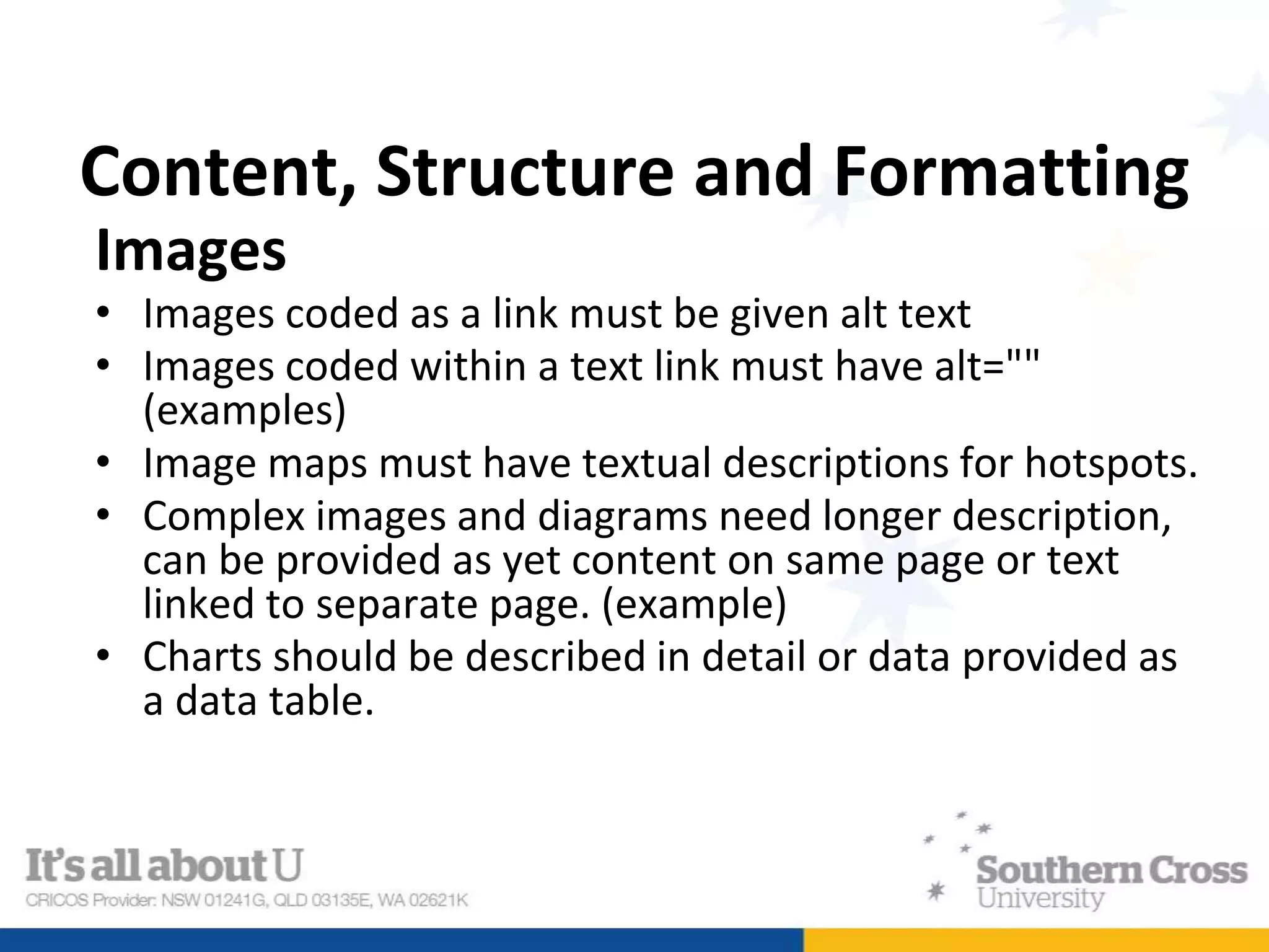 Content, Structure and Formatting
Images
• Images coded as a link must be given alt text
• Images coded within a text link must have alt=""
(examples)
• Image maps must have textual descriptions for hotspots.
• Complex images and diagrams need longer description,
can be provided as yet content on same page or text
linked to separate page. (example)
• Charts should be described in detail or data provided as
a data table.
 