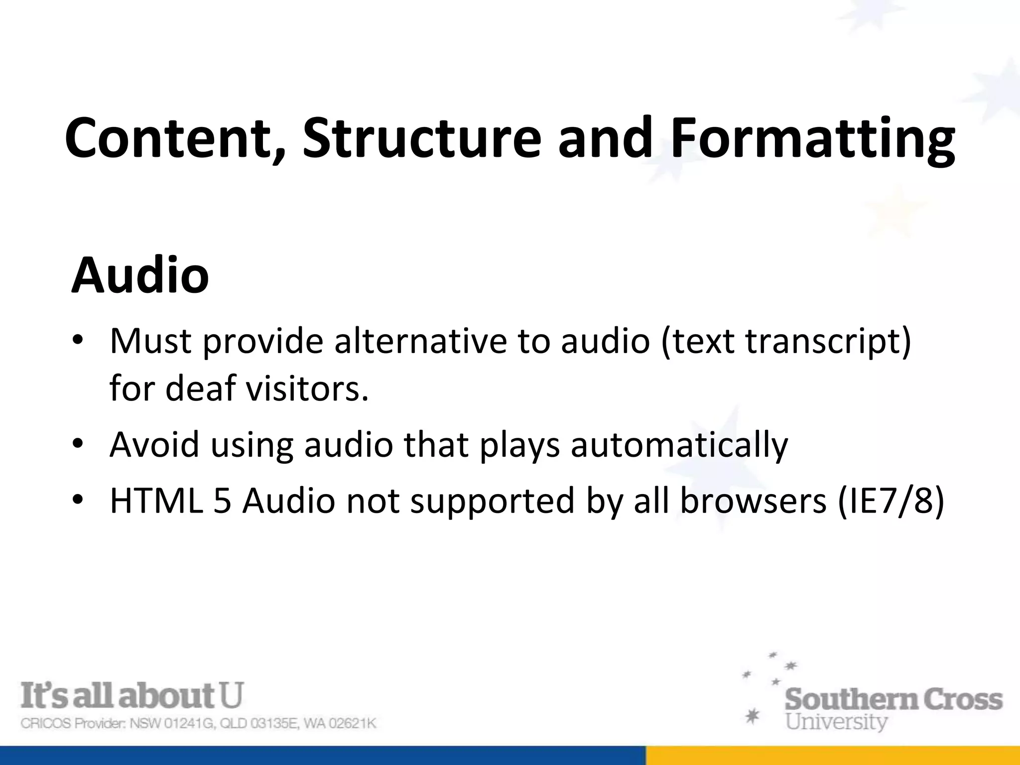 Content, Structure and Formatting
Audio
• Must provide alternative to audio (text transcript)
for deaf visitors.
• Avoid using audio that plays automatically
• HTML 5 Audio not supported by all browsers (IE7/8)
 