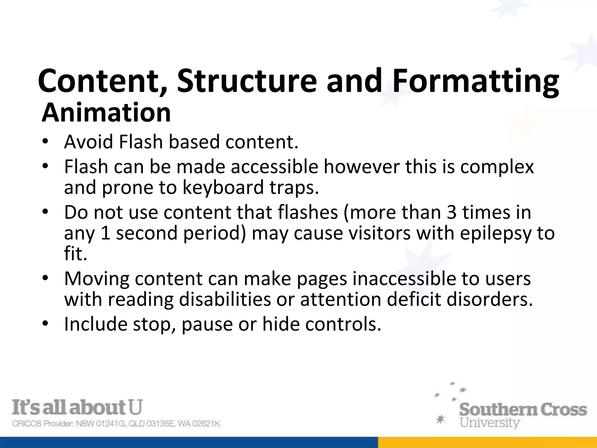 Content, Structure and Formatting
Animation
• Avoid Flash based content.
• Flash can be made accessible however this is complex
and prone to keyboard traps.
• Do not use content that flashes (more than 3 times in
any 1 second period) may cause visitors with epilepsy to
fit.
• Moving content can make pages inaccessible to users
with reading disabilities or attention deficit disorders.
• Include stop, pause or hide controls.
 