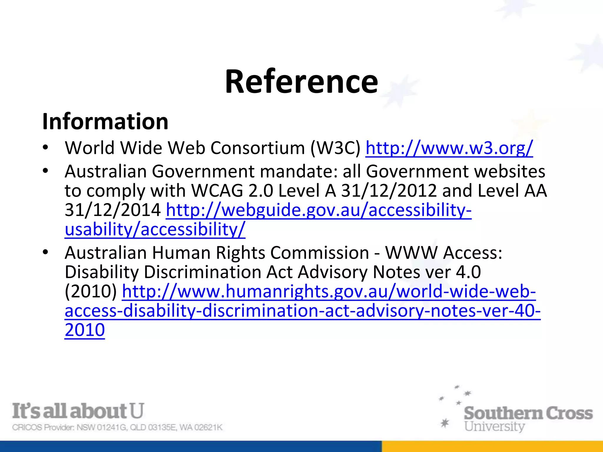 Reference
Information
• World Wide Web Consortium (W3C) http://www.w3.org/
• Australian Government mandate: all Government websites
to comply with WCAG 2.0 Level A 31/12/2012 and Level AA
31/12/2014 http://webguide.gov.au/accessibility-
usability/accessibility/
• Australian Human Rights Commission - WWW Access:
Disability Discrimination Act Advisory Notes ver 4.0
(2010) http://www.humanrights.gov.au/world-wide-web-
access-disability-discrimination-act-advisory-notes-ver-40-
2010
 