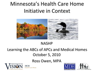 Minnesota’s Health Care Home Initiative in Context NASHP Learning the ABCs of APCs and Medical Homes October 5, 2010 Ross Owen, MPA 