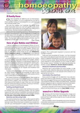 hhoommoo&eeooppaatthhyy Volume 29, March 2004 
A Family Focus 
Our fi rst newsletter for 2004 focuses on Homoeopa-thy 
for children. It is such a pleasure for us to see so 
many families turning to homoeopathy as a principal sys-tem 
of family health care. 
Not only the children, but hopefully the whole family 
will be fascinated when you next visit our Mt Lawley store, 
where Artist Jahne Rees has turned our shop ceiling into a 
masterpiece. We look forward to showing you. 
2004 is set to be an exciting year for us. The recent launch 
of Owen Homoeopathics and its distribution to outlets na-tionally 
means that ultimately, you will be able to purchase 
an Owen homoeopathic remedy wherever you are in Aus-tralia. 
This has been a long-held ambition of mine, and I’m 
delighted to fi nally see it come to fruition. 
Care of your Babies and Children 
A recent experience in the Emergency Room of our lo-cal 
hospital reminded me once again of the importance of 
homoeopathy for families of young children. Anxious par-ents 
and miserable children sat for hours waiting for Pain 
Stop to take effect where those of you with Belladonna, 
Arnica, Hypericum, Ipecac and Arsenicum at your disposal 
would be calm and confi dent in the comfort of your own 
home. 
A home remedy kit is an invaluable tool for the mother 
of young children especially babies and toddlers. Babies’ 
problems are often related to undeveloped digestive sys-tem 
and/or problems related to rapid growth, teething etc. 
Parents notice that their babies brought up with homoeo-pathics 
rather than overloading their systems with toxic 
drugs and treatments are far happier and healthier than 
their peers. 
Toddlers and preschoolers, with their energy and curios-ity, 
often require simple fi rst aid remedies as well as ones 
to soothe coughs, settle tummy upsets after parties and to 
calm overexcited or fearful youngsters. 
The needs of primary school age children alter rapidly as 
they grow and change. School is an enormous challenge 
and sensitive children may encounter situations that tax 
them beyond their ability to cope. Often you can manage 
this with home prescribing. If not then consult your Homoeo-path 
to choose a constitutional remedy. 
Teething and Rapid Growth 
If your little one suffers unduly while teething a low poten-cy 
remedy such as our teething complex, can be a great 
support as it aids calcium metabolism and reduces the inci-dence 
of fever and other symptoms. The complex contains 
5x Calc phos, Chamomilla, Beladonna and Coffea. 
Earaches and Recurring Colds 
Occasional earaches and colds usually respond well to 
home prescribing. If your child suffers stubborn and recur-rent 
ear, nose, throat and chest conditions you should con-sult 
with your Homoeopath to select a suitable treatment 
Homoeopathy 
is a fabulous 
health care 
system for 
families with 
young children 
program. This is particularly important in Autumn with the 
change in seasons. 
There are many remedies for coughs – but the choosing 
the correct ones depend upon the symptoms. For example, 
there is a different requirement for a dry, spasmodic cough 
to that of a loose cough. When treating acute coughs pay 
close attention to the symptoms so as to make an effec-tive 
remedy choice. Consider the following remedies for 
wheezy coughs: Arsenicum, Ant tart, Drosera & Ipecac. 
Head Lice Treatment and Prevention 
Head lice are a real problem for many families, so talk 
to us about safe, effective alternatives that really work. Our 
head lice treatment kit is very popular and is listed on our 
specials list for Autumn. 
Vaccination Pros And Cons 
Many parents struggle with this dilemma, if you are con-fused 
and need to make decisions in regards your children 
then may we suggest that you purchase Isaac Golden’s book 
‘Vaccination? A Review of Risks and Alternatives’. Informed 
Choice magazine is also an important source of information. 
Call 02 6687 2436 to arrange delivery of this magazine. 
Should you decide to Immunise and wish to minimise side 
effects we recommend you use our Vacci Relief remedy. 
www.h-e-c Online Upgrade 
In keeping with the Owen Homoeopathic image and 
new remedy range we have restyled our web-site 
and trust that it will now be easier for you to use and order 
on line if desired. 
All of our leafl ets, recent newsletters and some interesting 
information can be read or downloaded for future reference 
at www.h-e-c.com.au. 
Owen Homoeopathics & Homoeopathic Education Centre 
676A Beaufort St, Mt Lawley, WA, 6050 
Ph: 08 9371 3991 Fax: 08 9371 3996 
www.h-e-c.com.au jan@h-e-c.com.au 
Hours: Monday to Friday 9am - 5pm, Saturday 10am - 2pm. 
minimum dose maximum impact 
 
