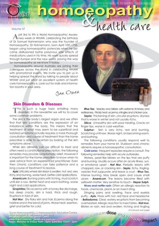 homoeopathy & Volume 37 
April 3rd to 9th is World Homoeopathic Aware-ness 
week or WHAW, celebrating the birthday 
of Dr Samuel Hahnemann who was the founder of 
Homoeopathy. Dr Hahnemann, born April 10th 1755, 
began using homoeopathic potencies when he be-came 
disillusioned bythe poisonous side effects of 
medications used in his time. His work quickly spread 
through Europe and the new world, paving the way 
for homoeopathy as we know it today. 
Homoeopaths around Australia are joining their 
colleagues across the world in celebrating WHAW 
with promotional events. We invite you to join us in 
helping spread the word by talking to people about 
WHAW and just what an excellent system of health 
care homoeopathy is. Look out for stalls and informa-tion 
booths in your area. 
Owen Homoeopathics & Homoeopathic Education Centre 
676A Beaufort St, Mt Lawley, WA, 6050 
Ph: 08 9371 3991 Fax: 08 9371 3996 
www.h-e-c.com.au jan@h-e-c.com.au 
Hours: Monday to Friday 9am - 5pm, Saturday 10am - 2pm. 
Rhus Tox: Vesicles and blisters with extreme itchiness and 
restlessness. Prickly heat, eczema, shingles and chicken pox. 
Sepia: Thickening of skin, circular eruptions, dryness 
that is worse in winter and not usually itchy. 
Silica: Unhealthy skin with poor healing. Cracks on 
finger tips, worse in cold weather. 
Sulphur: Skin is very itchy, red and burning. 
Scratching until raw. Worse night, on becoming warm, 
and bathing. 
The following conditions usually respond well to 
remedies from your home kit. Stubborn and chronic 
ailments require a homoeopathic consultation. 
Cold sores: Frequent episodes require a consult. The 
following remedies help with acute outbreaks. 
Watery, pearl like blisters on the lips that are puffy 
and burning. Usually occurs after an acute illness, sun, 
or emotional upset - Nat Mur. Periodic lesions with 
chapped, raw, or cracking skin - Sepia. Itchy, tingling, 
vesicles that suppurate and leave a crust - Rhus Tox. 
Intense burning. May break open and cause small 
ulcers - Arsenicum. The lesions become filled with 
yellowish matter. Very sensitive to touch - Hepar Sulph. 
Hives and nettle rash: Often an allergic reaction to 
foods, chemicals, plants or an insect sting. 
Stinging pains and swelling. Face and eyelids 
puffy - Apis. Hives with hot, red face and headache 
- Belladonna. Clear, watery eruptions from becoming 
overheated. Allergic reaction to insect bites - Nat mur. 
Blisters or rash, red and swollen. Itching and tingling 
minimum dose maximum impact 
Skin Disorders & Diseases 
This is such a huge topic entailing many 
disorders; in this newsletter we will try to cover 
some common problems. 
The skin is the body’s largest organ and we often 
find that skin conditions are the expression of an 
imbalance within the body. This means that the 
treatment of what may seem to be superficial and 
isolated symptoms actually requires a more thorough 
consultation and course of treatment than the home 
prescriber is able to ascertain by looking at the skin 
symptoms alone. 
While skin ailments can be difficult to treat and 
often need a constitutional prescription, the following 
remedies may provide symptomatic relief. However it 
is important for the home prescriber to know when to 
seek advice from an experienced practitioner. Even 
then chronic conditions can take patience and a 
long course of treatment to resolve. 
Apis: Urticaria where skin lesion is swollen, hot, red, very 
itchy and burning, worse heat, better cold applications. 
Arsenicum: Burning pains with itching, must scratch 
until skin is raw. Better heat and warm bathing, worse 
night and cold applications. 
Graphites: Dry eczema with a honey like discharge, 
has deep cracks, skin is hard, thick and rough. 
Eruptions in fold of skin. 
Nat Mur: Dry flaky skin and hair. Eczema along the 
hairline and in the bend of joints. Worse heat, exertion, 
grief and better for cold. 
(Continued over page) 
 