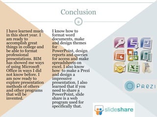 Conclusion
                                     8

I have learned much     I know how to
in this short year. I   format word
am ready to             documents, make
accomplish great        and design themes
things in college and   for
be able to format       PowerPoint, design
professional            reports and queries
presentations. BIM      for access and make
has showed me ways      spreadsheets on
of using Microsoft      excel. I also know
Office in ways I did    how to make a Prezi
not know before. I      and design a
am now ready to         impressive
explore presentation    presentation. I also
methods of others       learned that if you
and other programs      need to share a
that will be            PowerPoint, slide
invented.               share is a web
                        program used for
                        specifically that.
 