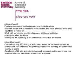 What next?
In the real world:
• Continue to create suitable scenarios in suitable locations
• Evaluate further with our students ideas / cases they have attended which they
would like to reflect on
• Work with our service providers to access additional facilitators
• Investigate other "locations"
• Investigate the possibility of an ambulance cab / virtual ambulance
In the virtual world:
• Currently piloting 360 filming of an incident before the paramedic arrives on
scene which can be utilised for gathering information, including the paramedics
journey to scene
• Developed a 360 interactive Ambulance cab accessed on the web to help new
students orientate themselves around their workplace
More hard work!
 