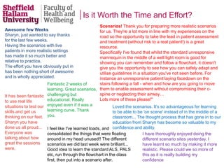 Is it Worth the Time and Effort?
Awesome few Weeks
Sharyn, just wanted to say thanks
for the last few weeks.
Having the scenarios with live
patients in more realistic settings
has made it so much better and
relative to practice.
The effort you have obviously put in
has been nothing short of awesome
and is wholly appreciated.
Scenarios! Thank you for preparing more realistic scenarios
for us. They're a lot more in line with my experiences on the
road so the opportunity to take the lead in patient assessment
and treatment (without risk to a real patient!) is a great
resource.
Specifically I've found that whilst the standard unresponsive
mannequin in the middle of a well light room is good for
showing you can remember and follow a flowchart, it doesn't
give you the opportunity to see how you can safely adapt and
utilise guidelines in a situation you've not seen before. For
instance an unresponsive patient laying facedown on the
stairs following a fall - when and how are you going to move
them to enable assessment without compromising their c-
spine or neglecting their airway…
Lots more of these please!"
Fantastic 2 weeks of
learning. Great scenarios,
challenging but
educational. Really
enjoyed even if it was a
learning curve. Thank
you.
Loved the scenarios. It's so advantageous for learning
to be able to be 'on scene' instead of in the middle of a
classroom... The thought process that has gone in to our
education from Sharyn has become so valuable to my
confidence and ability.
It has been fantastic
to use real life
situations to test our
skills and get us
thinking on our feet.
Sharyn you have
done us all proud...
Everyone was
talking about how
great the sessions
were.
I feel like I've learned loads, and
consolidated the things that were floating
around in my head unused!! The different
scenarios we did last week were brilliant...
Good idea to learn the standard ALS, PALS
etc, run through the flowchart in the class
first, then put into a scenario after.
I have thoroughly enjoyed doing the
different scenario sites yesterday. I
have learnt so much by making it more
realistic. Please could we so more of
this as it is really building my
confidence
 