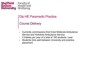 Dip HE Paramedic Practice
• Currently commissions from East Midlands Ambulance
Service and Yorkshire Ambulance Service
• 2 Intakes per year of a total of 160 students / year
• Students time split between University and practice
placement
Course Delivery
 
