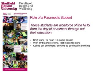 Role of a Paramedic Student
• Shift work (12 hour + in some cases)
• With ambulance crews / fast response cars
• Called out anywhere, anytime to potentially anything
These students are workforce of the NHS
from the day of enrolment through out
their education.
 