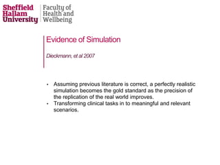 • Assuming previous literature is correct, a perfectly realistic
simulation becomes the gold standard as the precision of
the replication of the real world improves.
• Transforming clinical tasks in to meaningful and relevant
scenarios.
Dieckmann, et al 2007
Evidence of Simulation
 