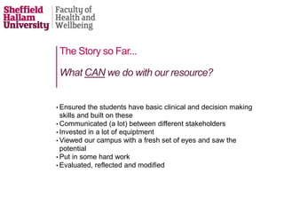 The Story so Far...
• Ensured the students have basic clinical and decision making
skills and built on these
• Communicated (a lot) between different stakeholders
• Invested in a lot of equiptment
• Viewed our campus with a fresh set of eyes and saw the
potential
• Put in some hard work
• Evaluated, reflected and modified
What CAN we do with our resource?
 