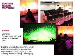 TRAUMA
Scenario:
Female found with stab
wound at a licenced
rave.
Creating simulated environment - which
would be impossible to recreate live.
Psychological fidelity - lighting, noise.
Creating deeper learning. Challenging.
 