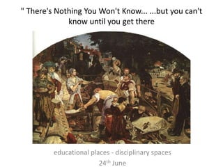" There's Nothing You Won't Know... ...but you can't
know until you get there
educational places - disciplinary spaces
24th June
 