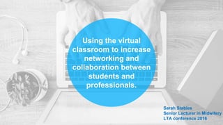 Using the virtual
classroom to increase
networking and
collaboration between
students and
professionals.
Sarah Stables
Senior Lecturer in Midwifery
LTA conference 2016
 