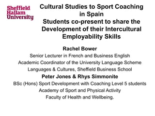 Cultural Studies to Sport Coaching
in Spain
Students co-present to share the
Development of their Intercultural
Employability Skills
Rachel Bower
Senior Lecturer in French and Business English
Academic Coordinator of the University Language Scheme
Languages & Cultures, Sheffield Business School
Peter Jones & Rhys Simmonite
BSc (Hons) Sport Development with Coaching Level 5 students
Academy of Sport and Physical Activity
Faculty of Health and Wellbeing.
 