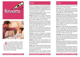 A
fever is usually an indication of increased
activity on the part of the immune system,
most likely in response to infection and is a
good sign showing that there is an ability to react.
The action of the homoeopathic remedy is not to
kill the bacteria directly but rather to stimulate the
immune system to do the healing.
If fevers recur despite your best home prescribing efforts
the body may be struggling to manage rapid growth or is
overloaded and working hard to eliminate waste. This is
where a dose of the person’s constitutional remedy may
help to restore balance on a deeper level.
Consider the following remedies for acute fever states
according to the symptom pictures given.
Aconite: Symptoms come on suddenly usually during
the night and often as a result of being in a chill wind
or after a fright. The skin is dry and burning. Intensely
thirsty, restless and agitated with a fear of death.
Apis: Fever symptoms with frequent chills, lethargy and
possible delirium, worse from any form of heat. Thirstless
and the skin alternates between dry and moist, but there
are no heavy sweats. There may be patches of rosy
swelling with burning and stinging pains.
Arnica: There is great weakness with oversensitivity to
any touch and a sore, lame, bruised feeling; even the
bed feels too hard. Fevers after an injury or shock. Feels
better when lying down with the head low.
Arsenicum: For fevers accompanied by excessive
restlessness, agitation and anguish; with rapid onset of
exhaustion. Can be alternately hot and cold and desires
warmth despite the burning pains. Thirsty for frequent
small sips. Worse after midnight.
Belladonna: Sudden onset of high temperature with
skin burning hot, red face and bounding pulse. Thirst
may be variable, with severe chills, general sweats and
possibly hallucinations.
Bryonia: Shivery, sweating and thirsty for large amounts
of cold water. The face is dusky red, tongue coated
white, with a severe headache, and painful cough. Any
movement aggravates the pain.
Chamomilla: The fever often accompanies teething
or ear pain. The child is cranky, irritable and can’t be
pleased, arching back in frustration. One cheek is hot
and the other cool. Often worse at 9pm.
Ferrum phos: Face is alternately red and flushed or
pale, with profuse sweating despite feeling shivery.
Often presents with a throbbing headache that is better
for cold applications. Tongue is red and shiny.
Gelsemium: Indicated by an absence of thirst, chills up
and down the spine, and head feeling hot and full. Often
withtremblingandagreatheavinessoftheeyesandlimbs.
Symptoms are worse from movement, light or noise.
Ipecac: A short chill accompanied by thirst and followed
by heat all over except in the extremities, which are icy
cold and covered with clammy sweat. There is constant
nausea unrelieved by vomiting, which causes great
exhaustion; tongue is clean.
Mercurius: Fever often brought on by changing weather.
Presents as creeping chills alternating with burning
heat, and profuse offensive sweats. The breath is foul
and tongue appears flabby, pale, indented by teeth and
coated yellow. There is an extreme thirst, despite the
moist mouth; symptoms are worse at night.
Phosphorus: Fevers and chills alternating with a thirst
for cold drinks and hunger during the chills. Sweats at
night or in the early hours especially on the head, hands
and feet, with chest involvement. Possible delirium, with
exhaustion and apathy.
Rhus tox: Fever with great weakness and exhaustion,
but nevertheless restless in the extreme with tossing and
turning. Mental confusion, with tongue thickly coated, but
red at tip, and great thirst.
Repetition of the indicated remedy depends on the person’s
own vitality and the intensity of symptoms. Usually you
wouldstartwithfrequentrepetitionreducingasimprovement
is noticeable. If after 3 or 4 doses there is no change then
review the symptoms and look for a ‘more similar’ remedy.
fevers
fevers fevers
Homoeopathic FactSheet Homoeopathic FactSheet Homoeopathic FactSheet
 