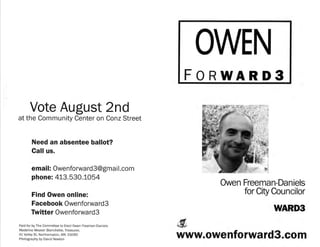 FORWARD3

      Vote August 2nd
at the Community Center on Conz Street


       Need an absentee ballot?
       Call us.

       email: Owenforwa rd3@gma i l.com
       phone: 413.530.1054
                                                                Owen Freeman-Daniels
       Find Owen online:                                             for City Councilor
       Facebook Owenforward3
       Twitter Owenforward3                                                   WARD3
Paid for by The Committee to Elect Owen Freeman-Daniels
Madeline Weaver Blanchette, Treasurer,
41 Valley St, Northampton, MA 01060
Photography by David Newton
                                                          www.owenforward3.com
 