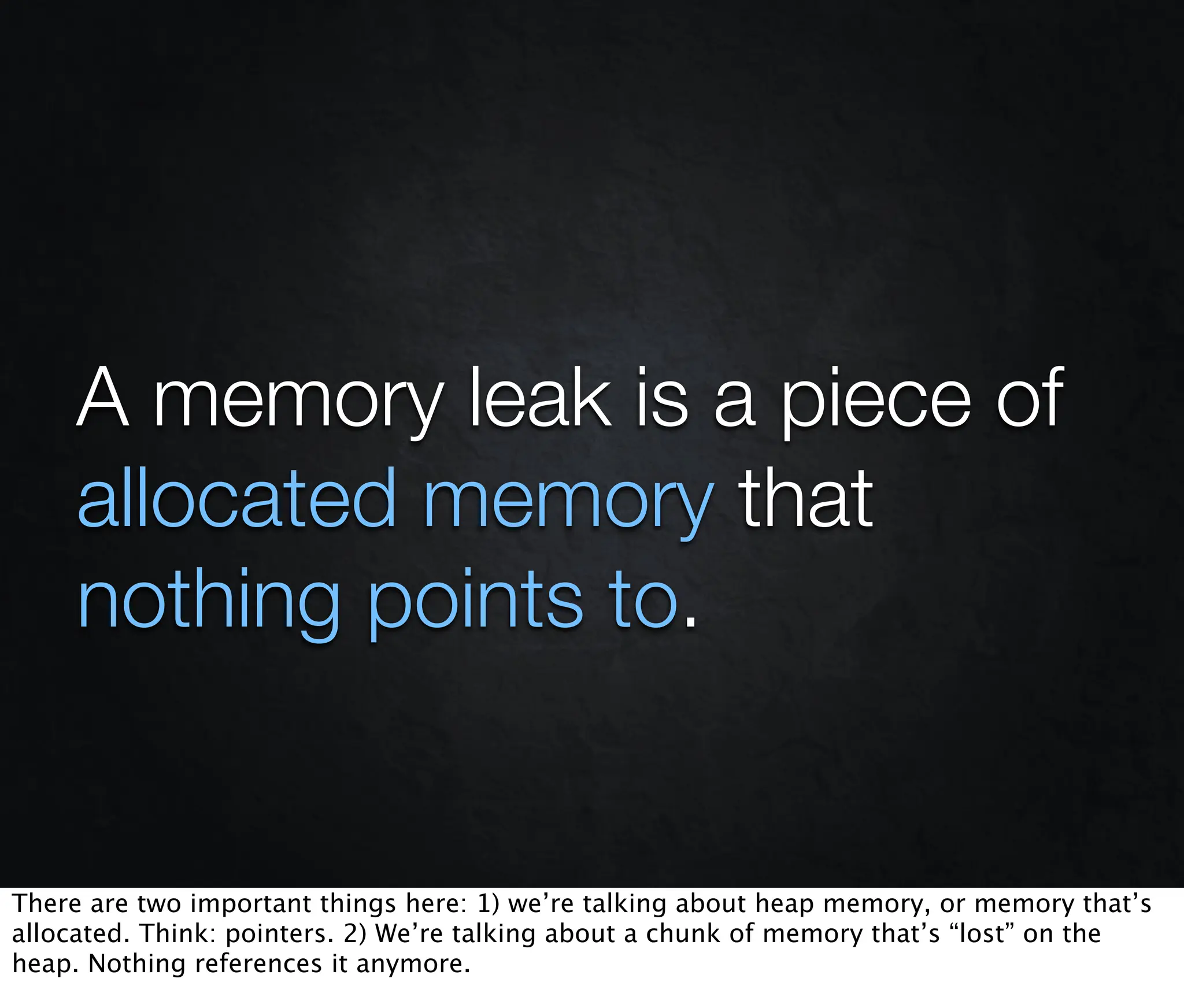 A memory leak is a piece of
     allocated memory that
     nothing points to.


There are two important things here: 1) we’re talking about heap memory, or memory that’s
allocated. Think: pointers. 2) We’re talking about a chunk of memory that’s “lost” on the
heap. Nothing references it anymore.
 