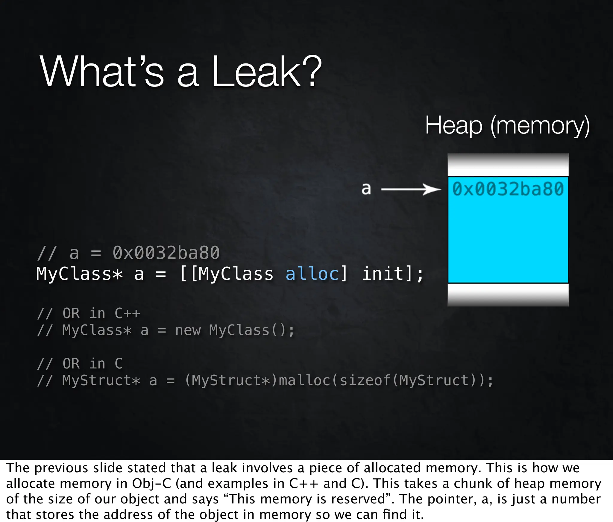 What’s a Leak?
                                                                  Heap (memory)



    // a = 0x0032ba80
    MyClass* a = [[MyClass alloc] init];

    // OR in C++
    // MyClass* a = new MyClass();

    // OR in C
    // MyStruct* a = (MyStruct*)malloc(sizeof(MyStruct));




The previous slide stated that a leak involves a piece of allocated memory. This is how we
allocate memory in Obj-C (and examples in C++ and C). This takes a chunk of heap memory
of the size of our object and says “This memory is reserved”. The pointer, a, is just a number
that stores the address of the object in memory so we can ﬁnd it.
 