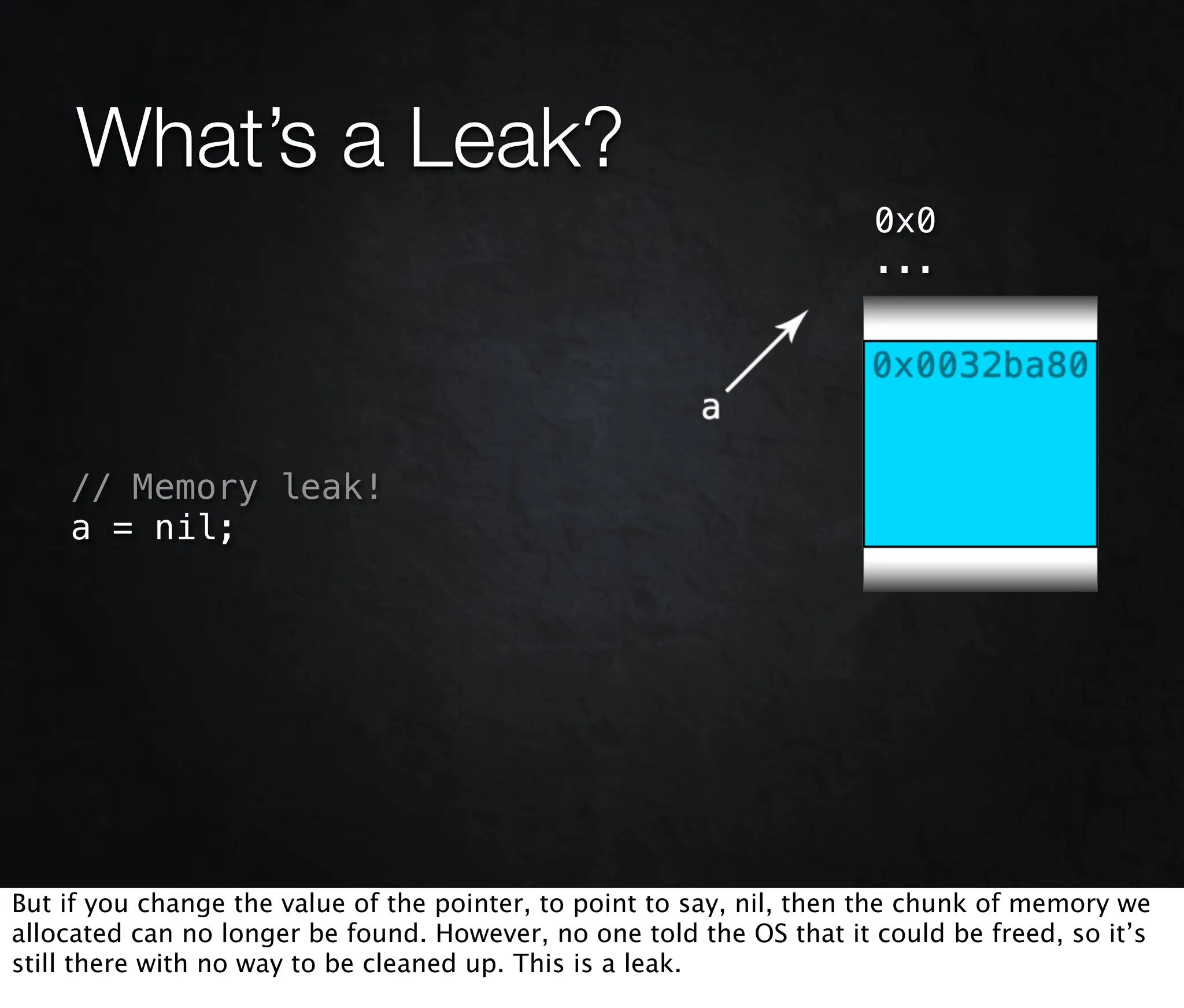 What’s a Leak?
                                                                      0x0
                                                                      ...




    // Memory leak!
    a = nil;




But if you change the value of the pointer, to point to say, nil, then the chunk of memory we
allocated can no longer be found. However, no one told the OS that it could be freed, so it’s
still there with no way to be cleaned up. This is a leak.
 