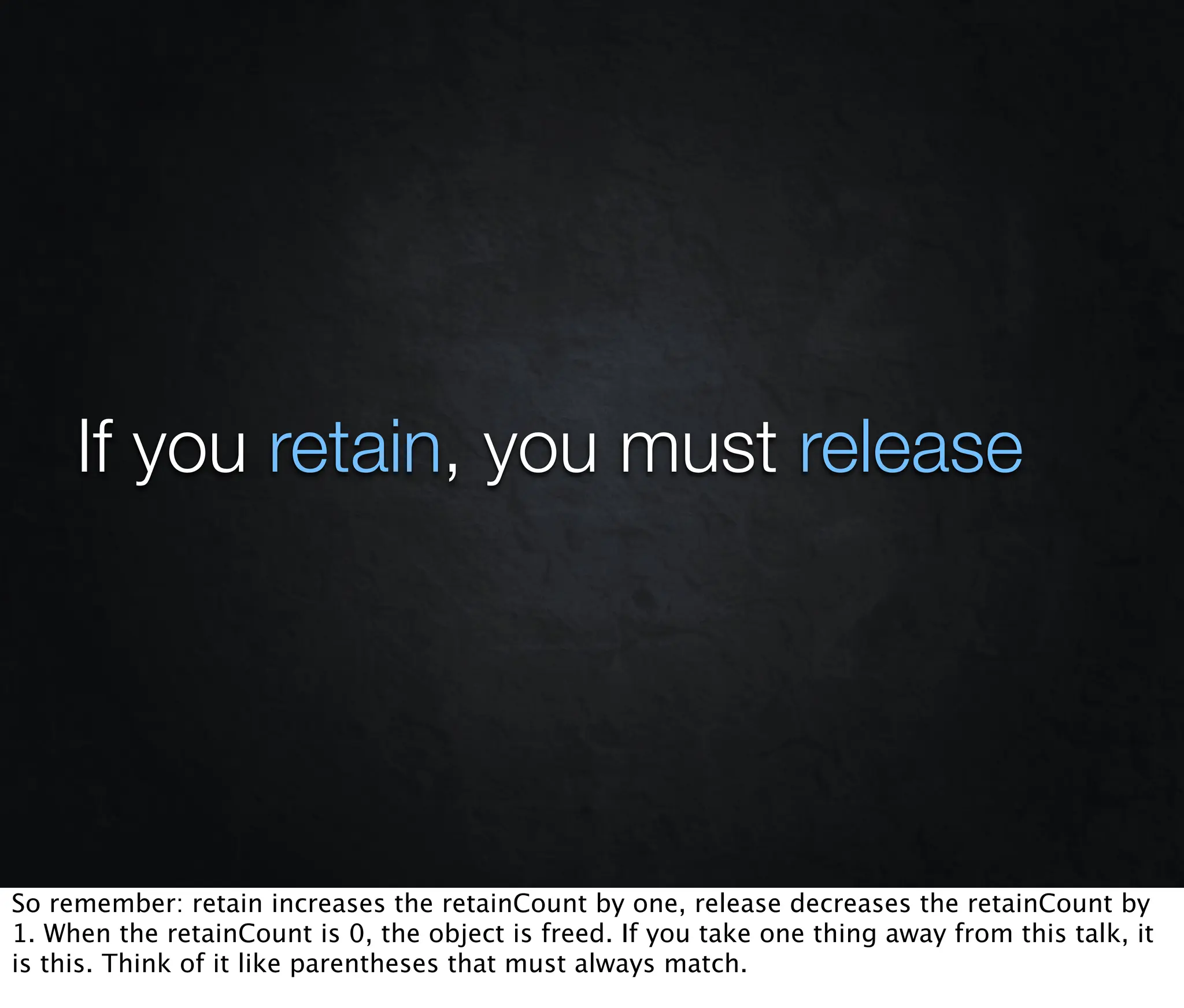 If you retain, you must release




So remember: retain increases the retainCount by one, release decreases the retainCount by
1. When the retainCount is 0, the object is freed. If you take one thing away from this talk, it
is this. Think of it like parentheses that must always match.
 