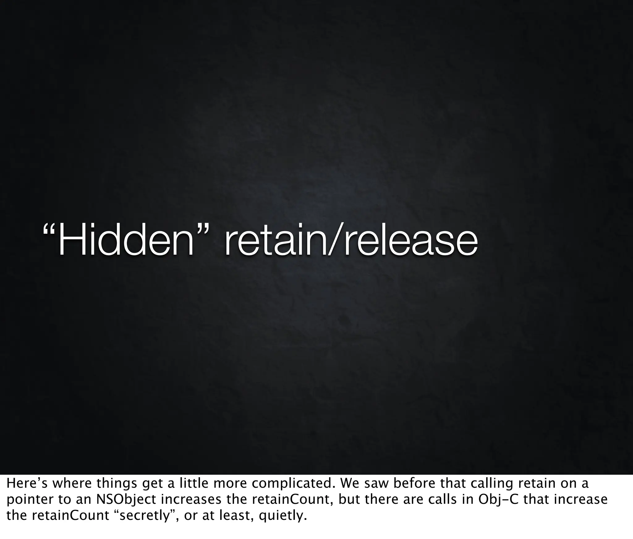 “Hidden” retain/release




Here’s where things get a little more complicated. We saw before that calling retain on a
pointer to an NSObject increases the retainCount, but there are calls in Obj-C that increase
the retainCount “secretly”, or at least, quietly.
 