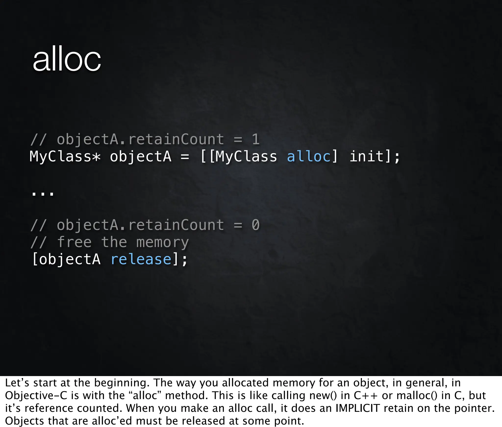alloc

    // objectA.retainCount = 1
    MyClass* objectA = [[MyClass alloc] init];

    ...

    // objectA.retainCount = 0
    // free the memory
    [objectA release];




Let’s start at the beginning. The way you allocated memory for an object, in general, in
Objective-C is with the “alloc” method. This is like calling new() in C++ or malloc() in C, but
it’s reference counted. When you make an alloc call, it does an IMPLICIT retain on the pointer.
Objects that are alloc’ed must be released at some point.
 