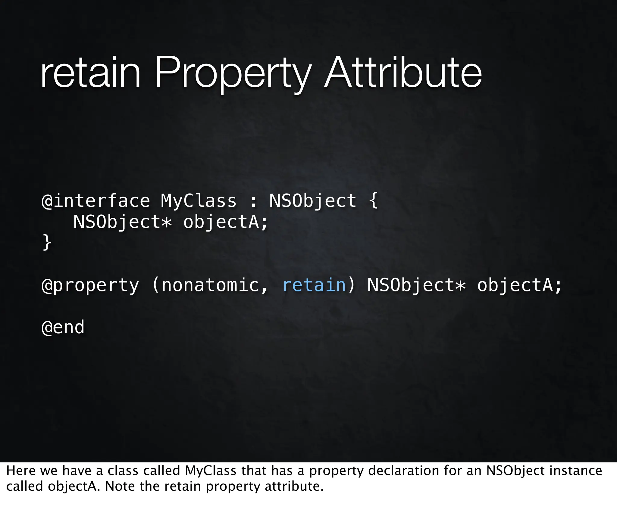 retain Property Attribute

     @interface MyClass : NSObject {
        NSObject* objectA;
     }

     @property (nonatomic, retain) NSObject* objectA;

     @end




Here we have a class called MyClass that has a property declaration for an NSObject instance
called objectA. Note the retain property attribute.
 