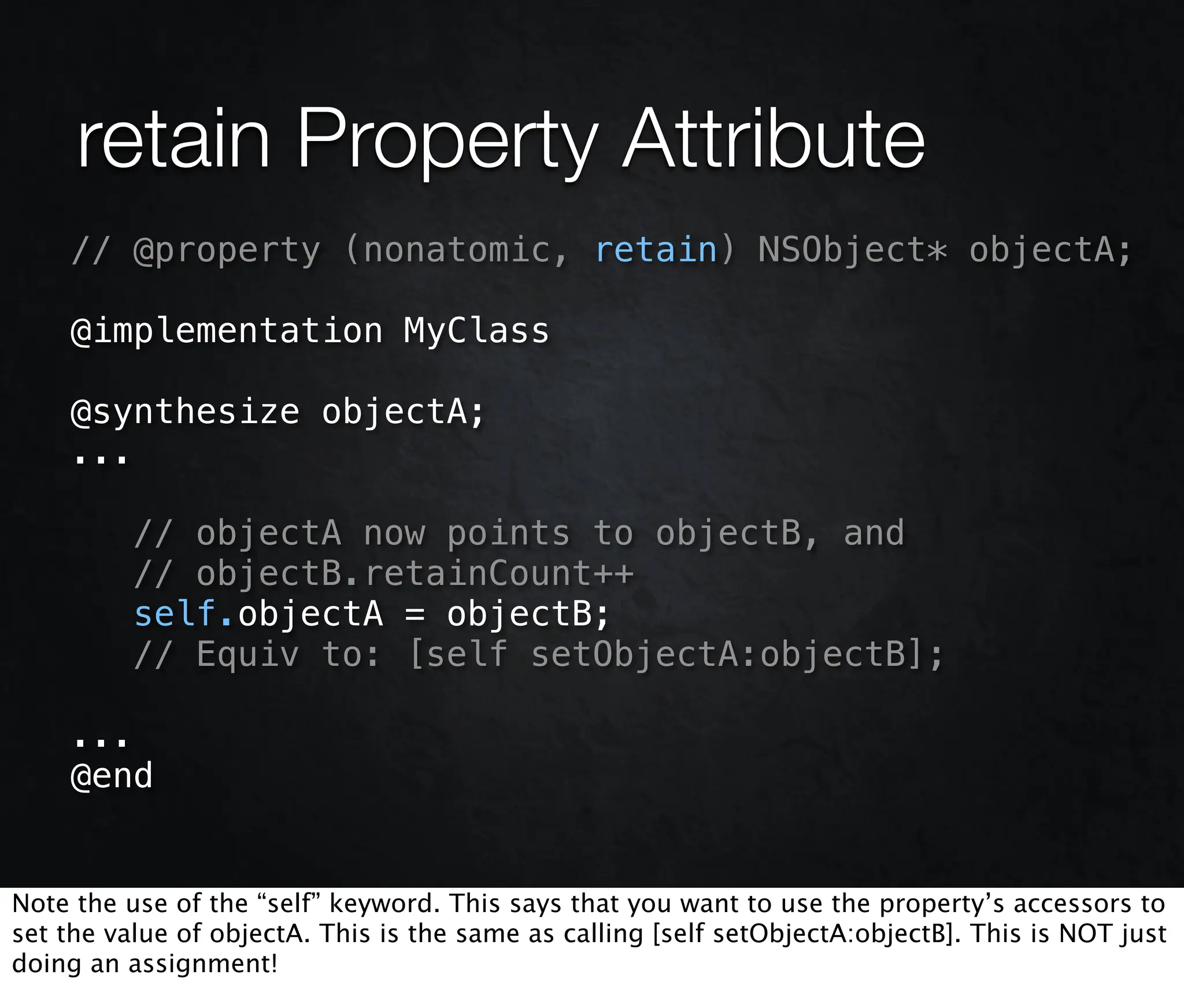 retain Property Attribute
    // @property (nonatomic, retain) NSObject* objectA;

    @implementation MyClass

    @synthesize objectA;
    ...

          // objectA now points to objectB, and
          // objectB.retainCount++
          self.objectA = objectB;
          // Equiv to: [self setObjectA:objectB];

    ...
    @end


Note the use of the “self” keyword. This says that you want to use the property’s accessors to
set the value of objectA. This is the same as calling [self setObjectA:objectB]. This is NOT just
doing an assignment!
 