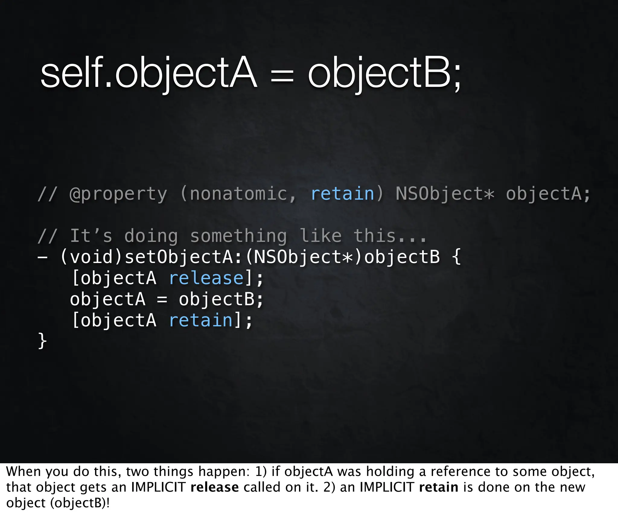 self.objectA = objectB;

    // @property (nonatomic, retain) NSObject* objectA;

    // It’s doing something like this...
    - (void)setObjectA:(NSObject*)objectB {
       [objectA release];
       objectA = objectB;
       [objectA retain];
    }




When you do this, two things happen: 1) if objectA was holding a reference to some object,
that object gets an IMPLICIT release called on it. 2) an IMPLICIT retain is done on the new
object (objectB)!
 