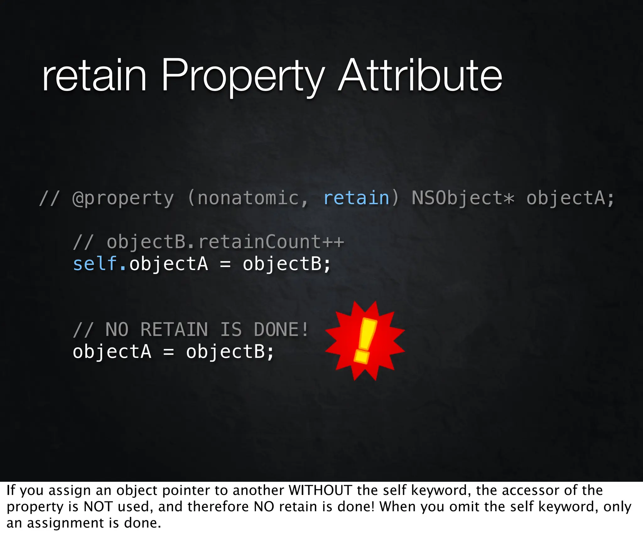 retain Property Attribute

    // @property (nonatomic, retain) NSObject* objectA;

         // objectB.retainCount++
         self.objectA = objectB;


         // NO RETAIN IS DONE!
         objectA = objectB;




If you assign an object pointer to another WITHOUT the self keyword, the accessor of the
property is NOT used, and therefore NO retain is done! When you omit the self keyword, only
an assignment is done.
 