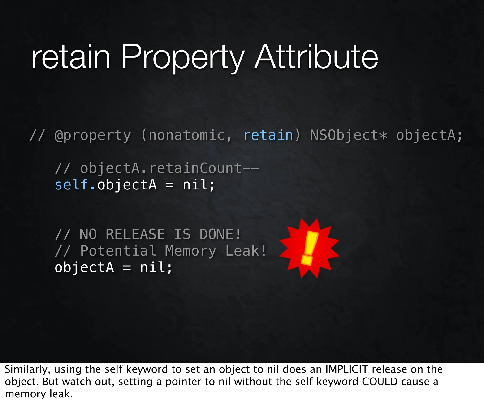 retain Property Attribute

    // @property (nonatomic, retain) NSObject* objectA;

          // objectA.retainCount--
          self.objectA = nil;


          // NO RELEASE IS DONE!
          // Potential Memory Leak!
          objectA = nil;




Similarly, using the self keyword to set an object to nil does an IMPLICIT release on the
object. But watch out, setting a pointer to nil without the self keyword COULD cause a
memory leak.
 