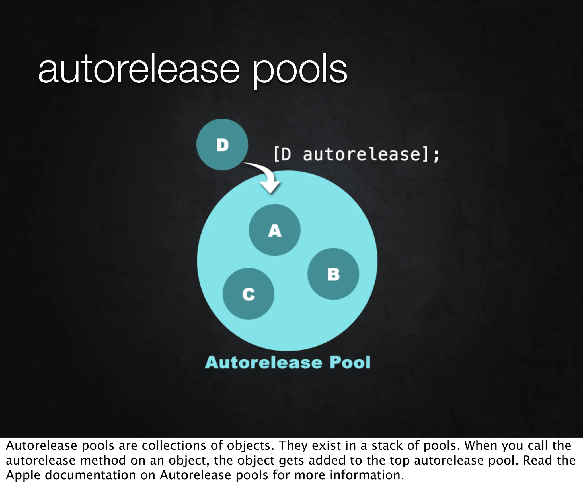 autorelease pools




Autorelease pools are collections of objects. They exist in a stack of pools. When you call the
autorelease method on an object, the object gets added to the top autorelease pool. Read the
Apple documentation on Autorelease pools for more information.
 