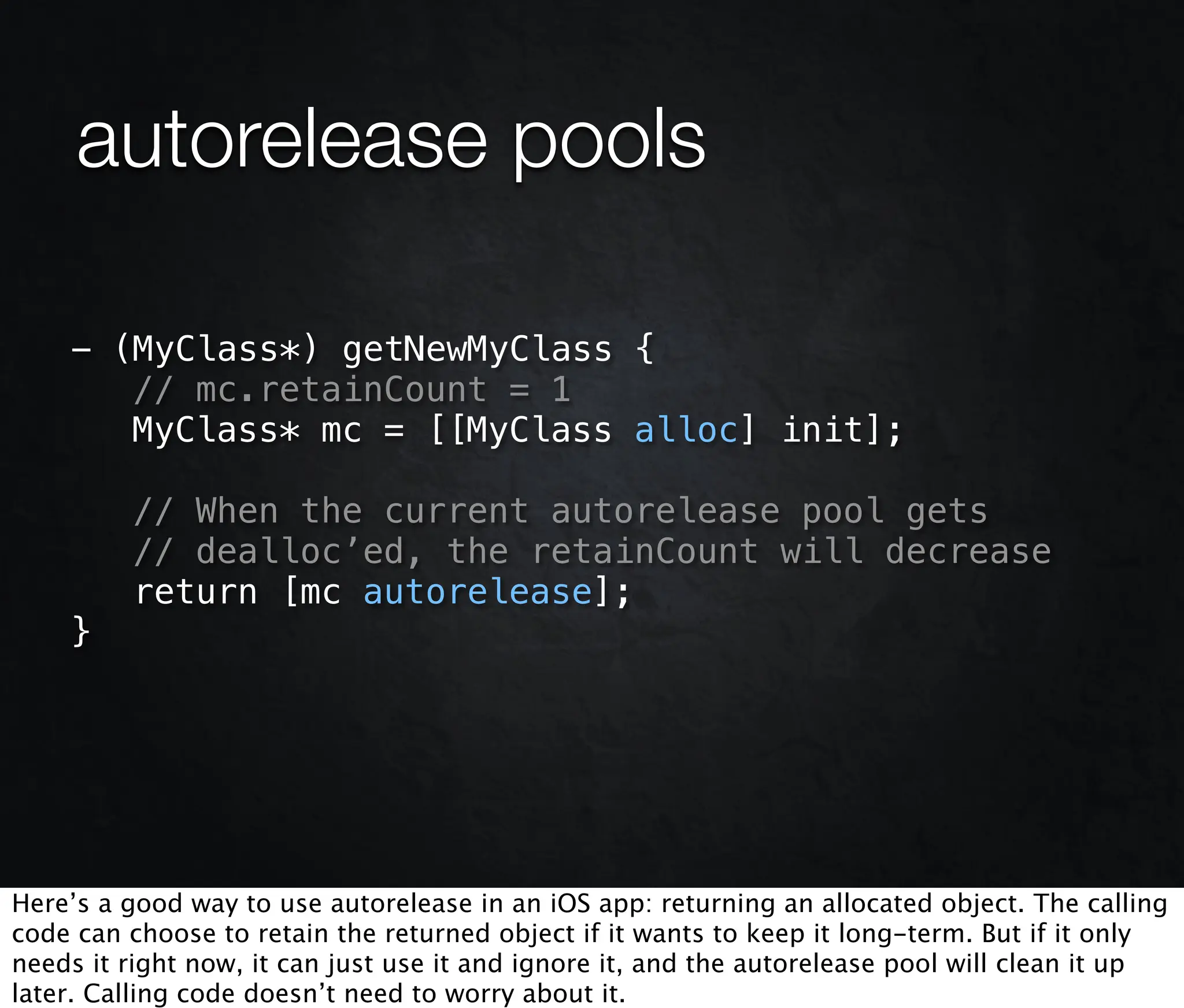 autorelease pools

    - (MyClass*) getNewMyClass {
       // mc.retainCount = 1
       MyClass* mc = [[MyClass alloc] init];

         // When the current autorelease pool gets
         // dealloc’ed, the retainCount will decrease
         return [mc autorelease];
    }




Here’s a good way to use autorelease in an iOS app: returning an allocated object. The calling
code can choose to retain the returned object if it wants to keep it long-term. But if it only
needs it right now, it can just use it and ignore it, and the autorelease pool will clean it up
later. Calling code doesn’t need to worry about it.
 