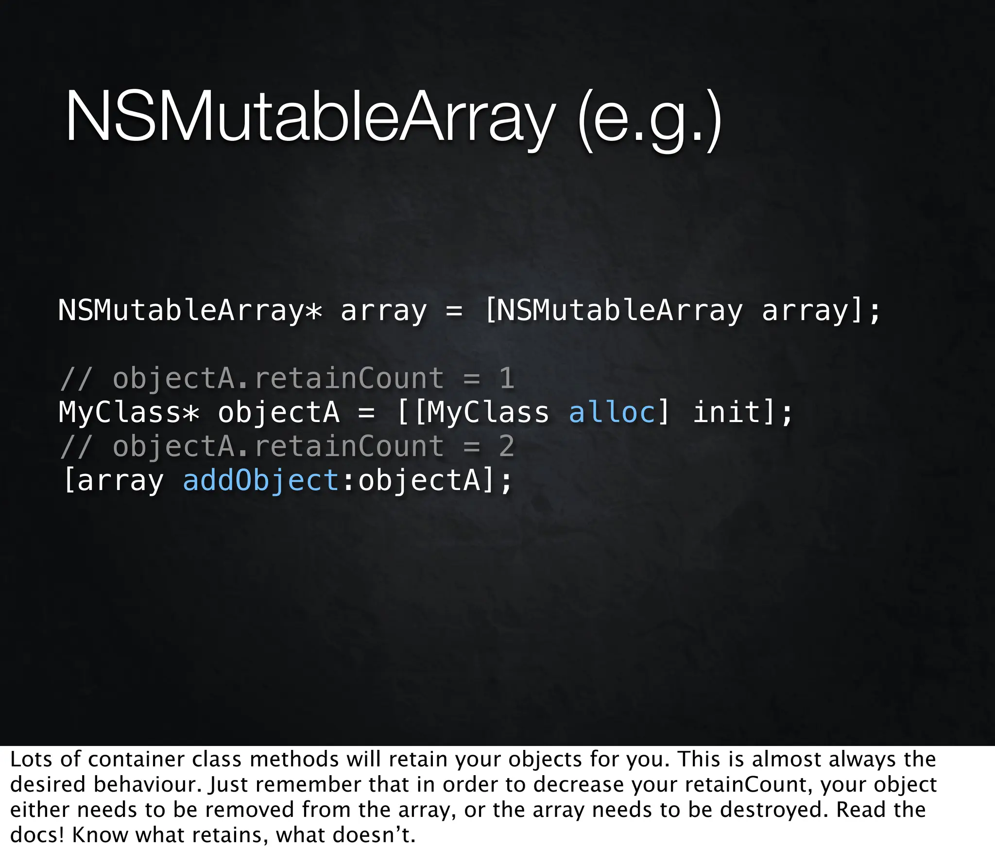 NSMutableArray (e.g.)

    NSMutableArray* array = [NSMutableArray array];

    // objectA.retainCount = 1
    MyClass* objectA = [[MyClass alloc] init];
    // objectA.retainCount = 2
    [array addObject:objectA];




Lots of container class methods will retain your objects for you. This is almost always the
desired behaviour. Just remember that in order to decrease your retainCount, your object
either needs to be removed from the array, or the array needs to be destroyed. Read the
docs! Know what retains, what doesn’t.
 