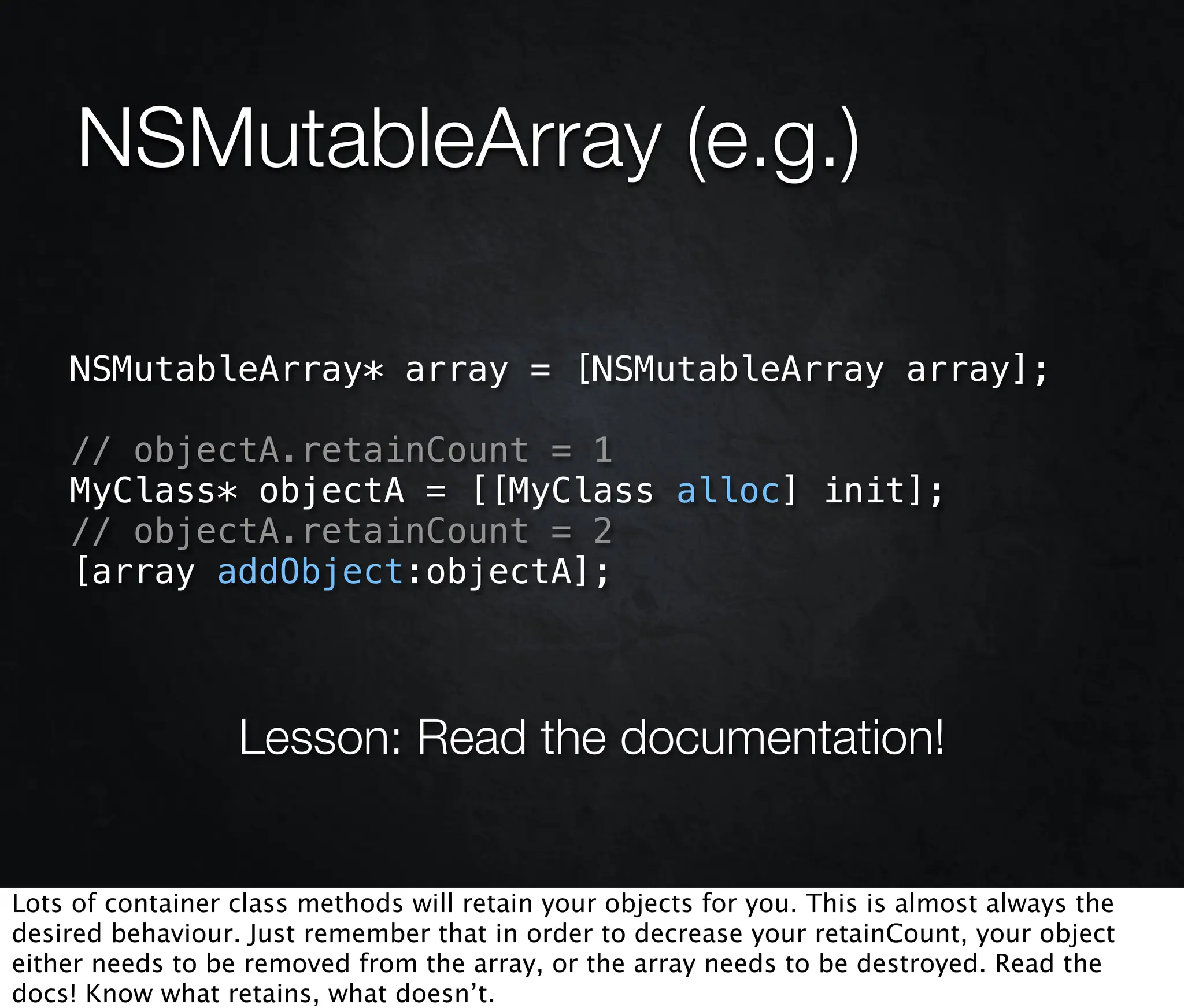NSMutableArray (e.g.)

    NSMutableArray* array = [NSMutableArray array];

    // objectA.retainCount = 1
    MyClass* objectA = [[MyClass alloc] init];
    // objectA.retainCount = 2
    [array addObject:objectA];



                  Lesson: Read the documentation!


Lots of container class methods will retain your objects for you. This is almost always the
desired behaviour. Just remember that in order to decrease your retainCount, your object
either needs to be removed from the array, or the array needs to be destroyed. Read the
docs! Know what retains, what doesn’t.
 
