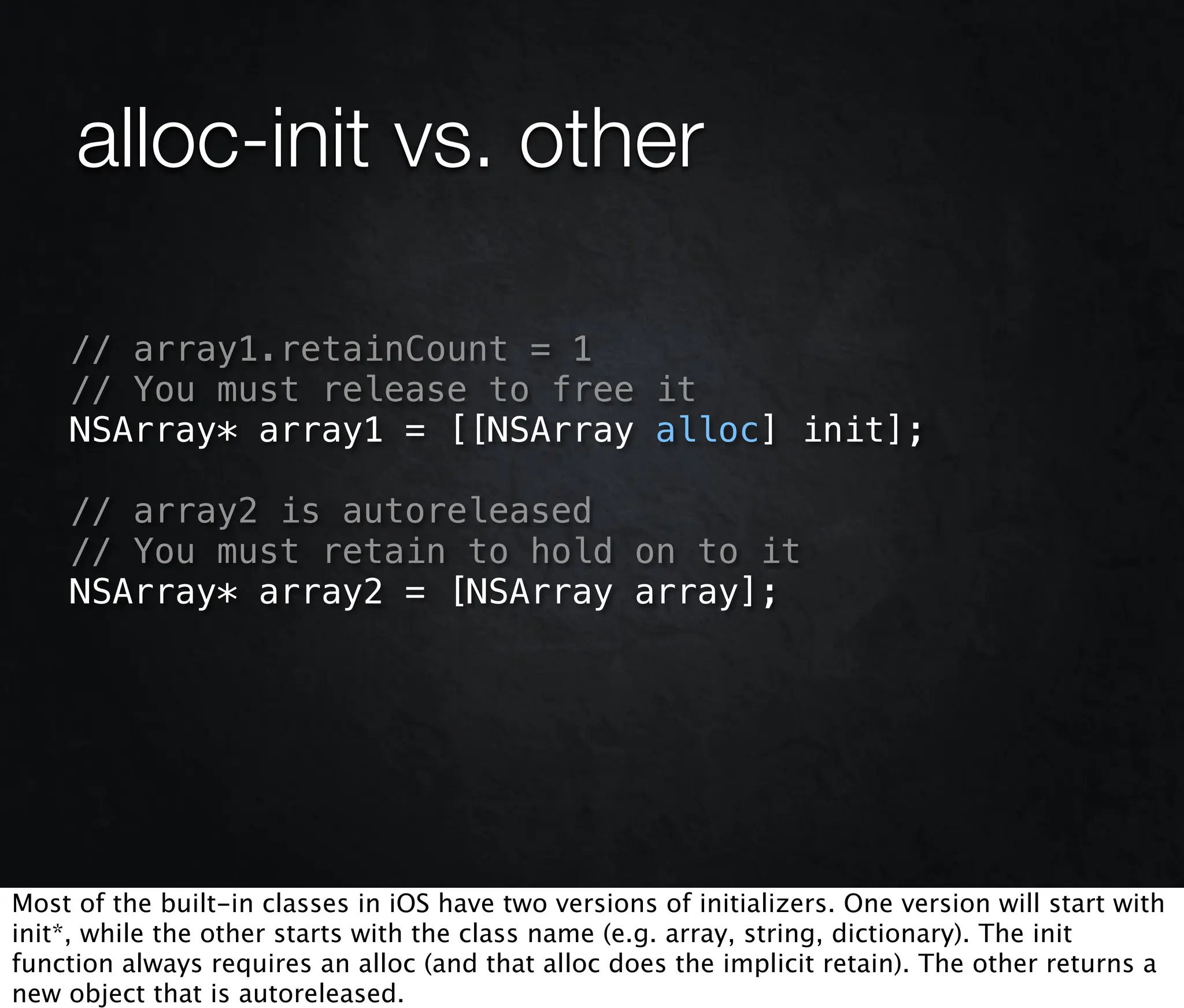 alloc-init vs. other

     // array1.retainCount = 1
     // You must release to free it
     NSArray* array1 = [[NSArray alloc] init];

     // array2 is autoreleased
     // You must retain to hold on to it
     NSArray* array2 = [NSArray array];




Most of the built-in classes in iOS have two versions of initializers. One version will start with
init*, while the other starts with the class name (e.g. array, string, dictionary). The init
function always requires an alloc (and that alloc does the implicit retain). The other returns a
new object that is autoreleased.
 