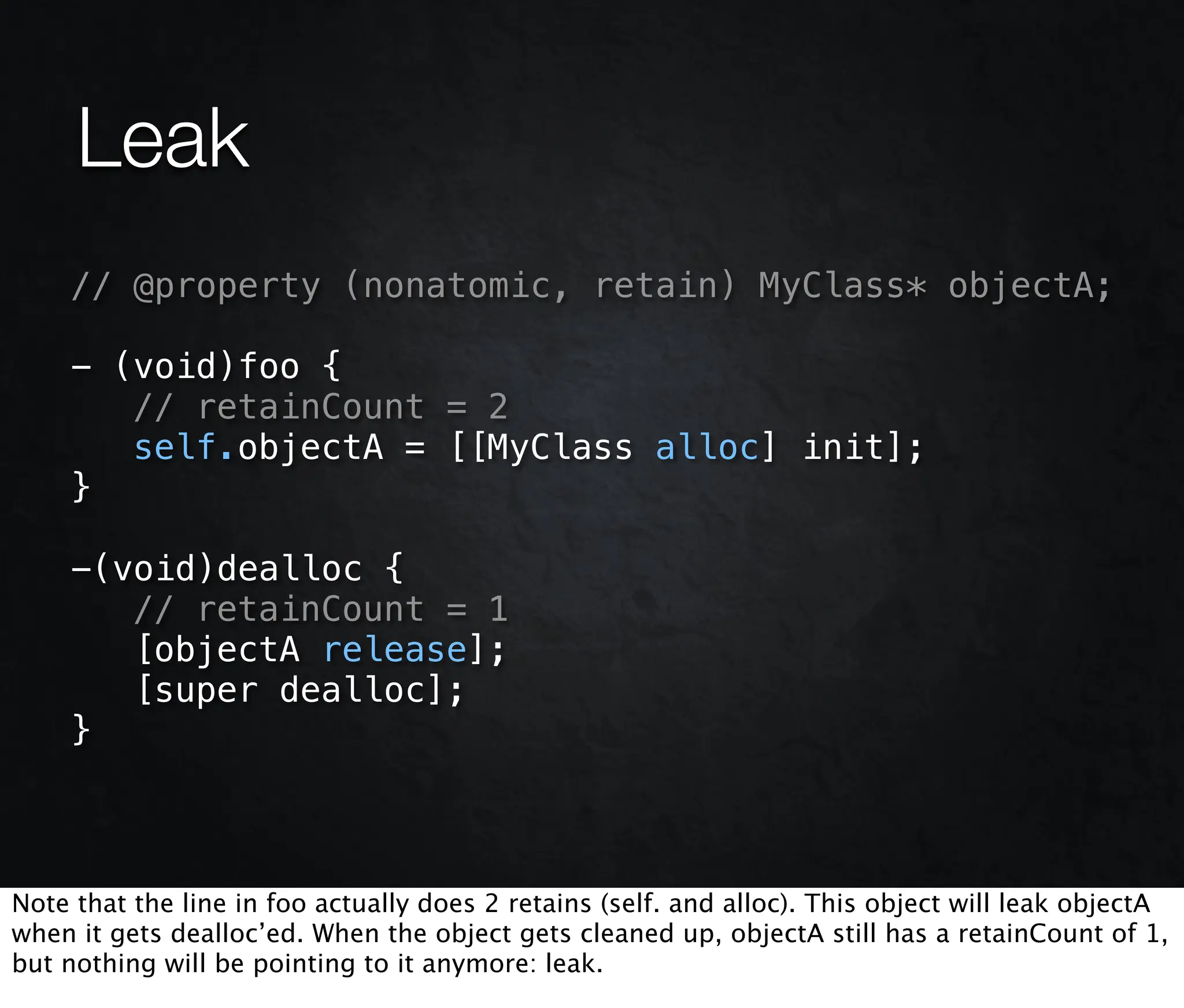 Leak
    // @property (nonatomic, retain) MyClass* objectA;

    - (void)foo {
       // retainCount = 2
       self.objectA = [[MyClass alloc] init];
    }

    -(void)dealloc {
       // retainCount = 1
       [objectA release];
       [super dealloc];
    }



Note that the line in foo actually does 2 retains (self. and alloc). This object will leak objectA
when it gets dealloc’ed. When the object gets cleaned up, objectA still has a retainCount of 1,
but nothing will be pointing to it anymore: leak.
 