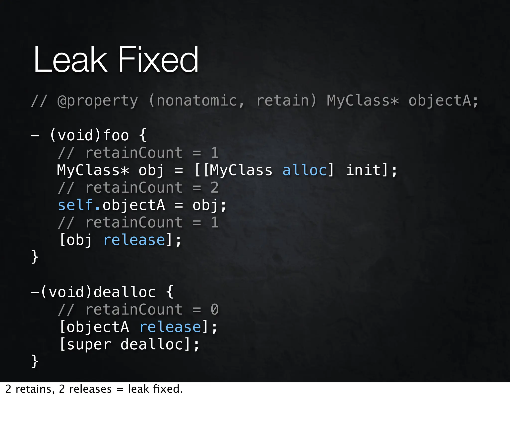 Leak Fixed
    // @property (nonatomic, retain) MyClass* objectA;

    - (void)foo {
       // retainCount                = 1
       MyClass* obj =                [[MyClass alloc] init];
       // retainCount                = 2
       self.objectA =                obj;
       // retainCount                = 1
       [obj release];
    }

    -(void)dealloc {
       // retainCount = 0
       [objectA release];
       [super dealloc];
    }
2 retains, 2 releases = leak ﬁxed.
 