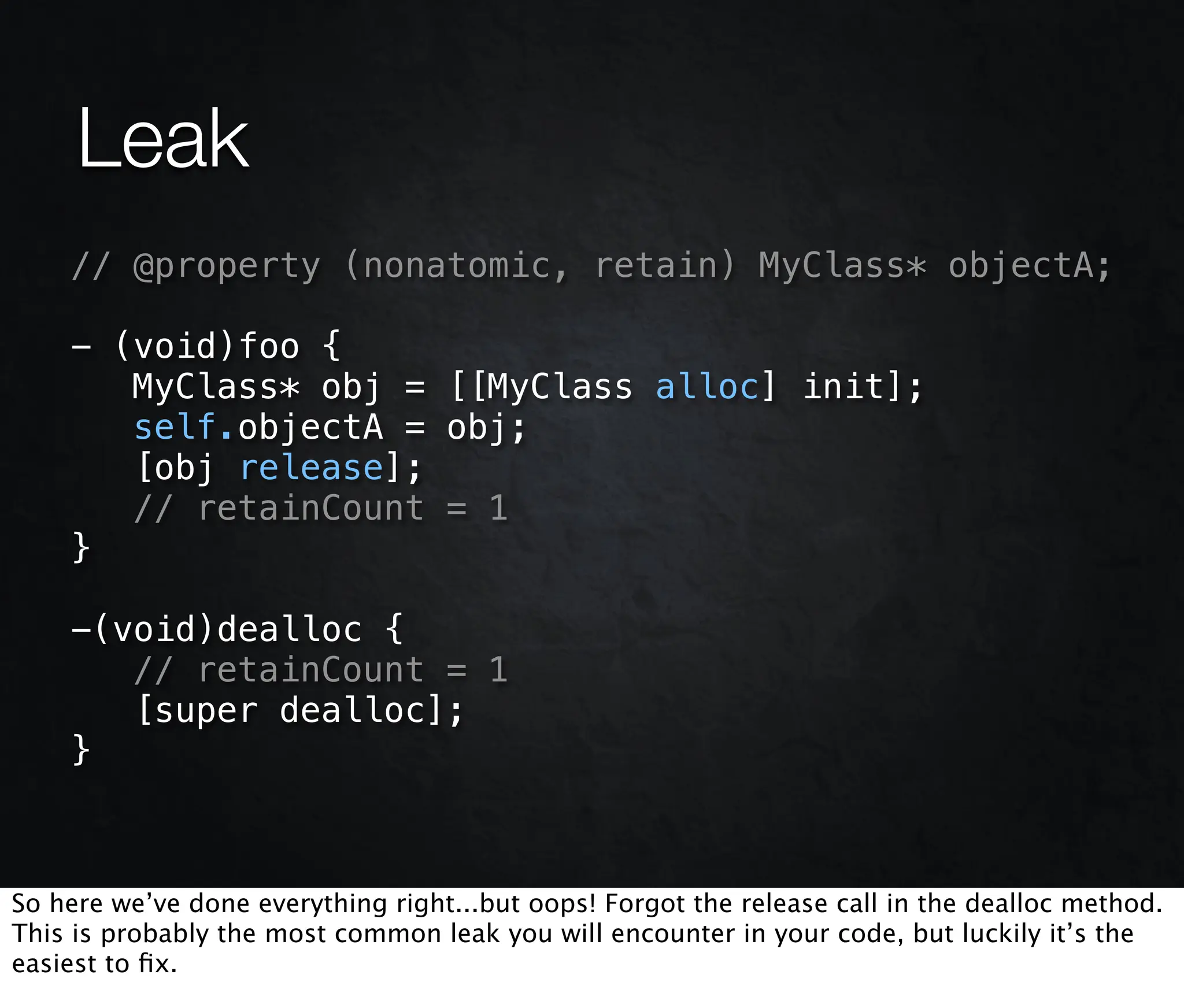 Leak
    // @property (nonatomic, retain) MyClass* objectA;

    - (void)foo {
       MyClass* obj = [[MyClass alloc] init];
       self.objectA = obj;
       [obj release];
       // retainCount = 1
    }

    -(void)dealloc {
       // retainCount = 1
       [super dealloc];
    }



So here we’ve done everything right...but oops! Forgot the release call in the dealloc method.
This is probably the most common leak you will encounter in your code, but luckily it’s the
easiest to ﬁx.
 