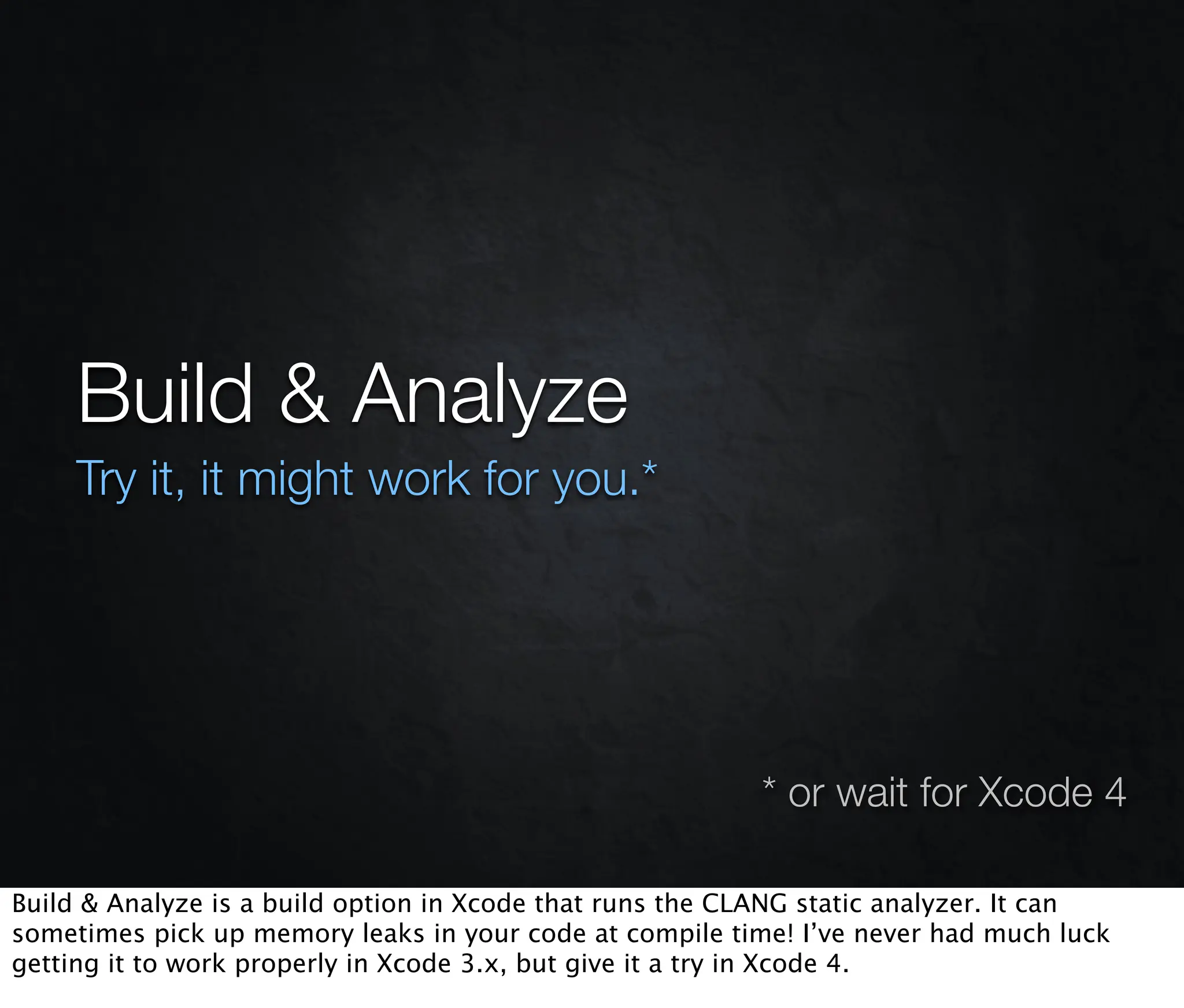 Build & Analyze
     Try it, it might work for you.*




                                                          * or wait for Xcode 4

Build & Analyze is a build option in Xcode that runs the CLANG static analyzer. It can
sometimes pick up memory leaks in your code at compile time! I’ve never had much luck
getting it to work properly in Xcode 3.x, but give it a try in Xcode 4.
 