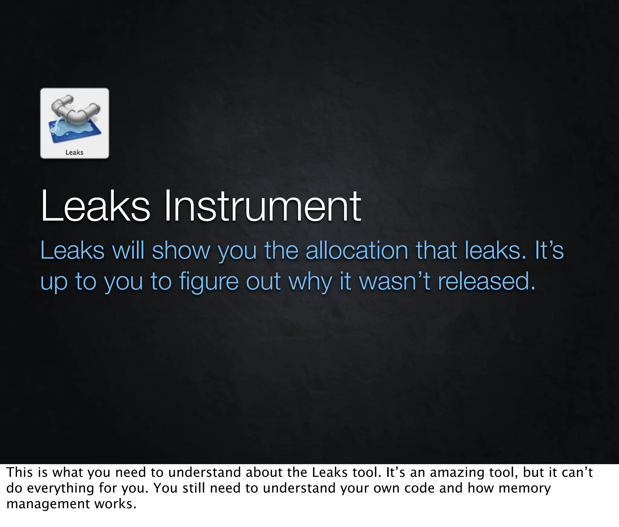 Leaks Instrument
     Leaks will show you the allocation that leaks. It’s
     up to you to ﬁgure out why it wasn’t released.




This is what you need to understand about the Leaks tool. It’s an amazing tool, but it can’t
do everything for you. You still need to understand your own code and how memory
management works.
 