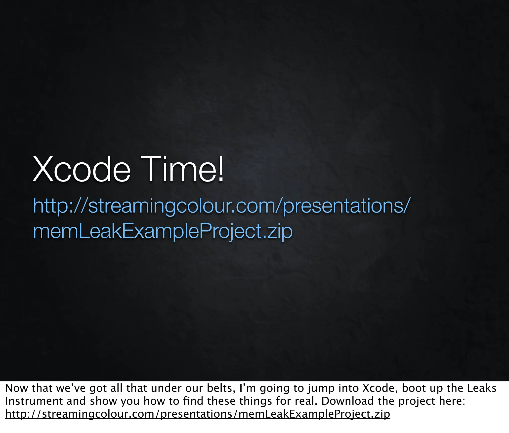 Xcode Time!
     http://streamingcolour.com/presentations/
     memLeakExampleProject.zip




Now that we’ve got all that under our belts, I’m going to jump into Xcode, boot up the Leaks
Instrument and show you how to ﬁnd these things for real. Download the project here:
http://streamingcolour.com/presentations/memLeakExampleProject.zip
 