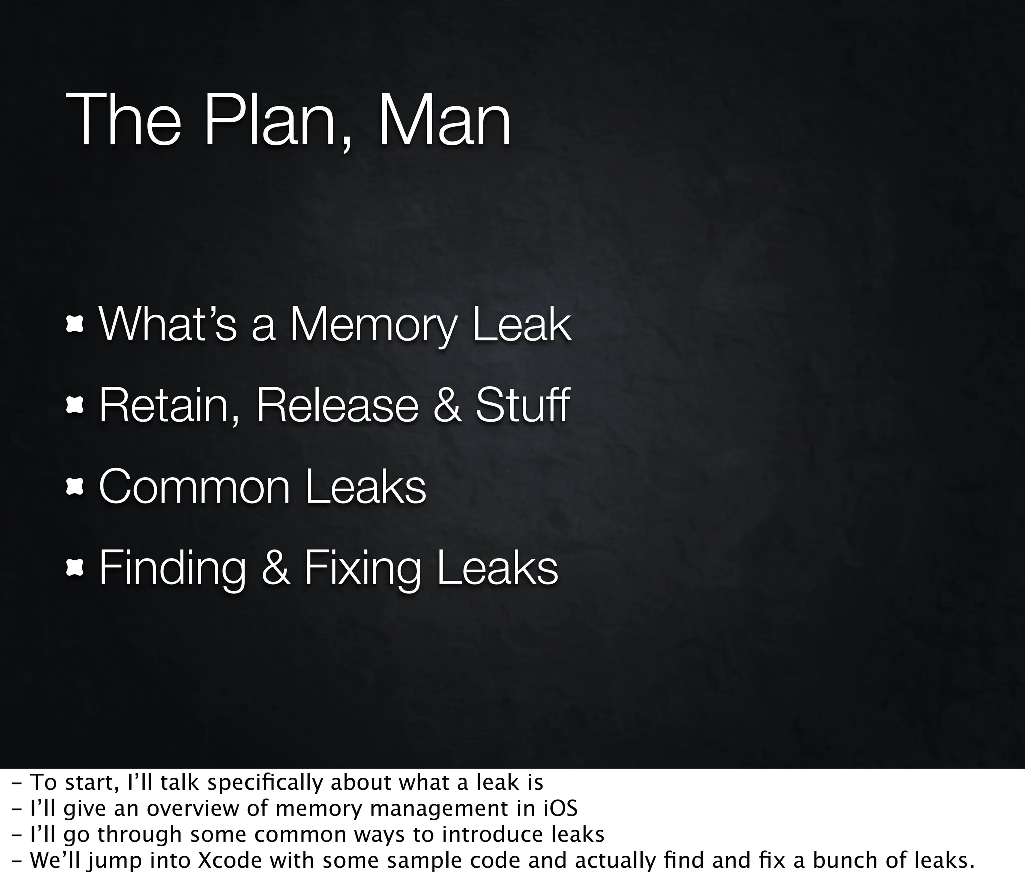 The Plan, Man

          What’s a Memory Leak
          Retain, Release & Stuff
          Common Leaks
          Finding & Fixing Leaks



-   To start, I’ll talk speciﬁcally about what a leak is
-   I’ll give an overview of memory management in iOS
-   I’ll go through some common ways to introduce leaks
-   We’ll jump into Xcode with some sample code and actually ﬁnd and ﬁx a bunch of leaks.
 