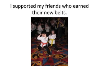 I supported my friends who earned
          their new belts.
 