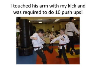 I touched his arm with my kick and
  was required to do 10 push ups!
 